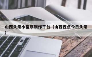 进贤山西头条小程序制作平台（山西视点今日头条）